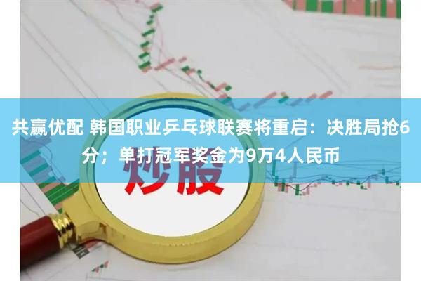 共赢优配 韩国职业乒乓球联赛将重启：决胜局抢6分；单打冠军奖金为9万4人民币