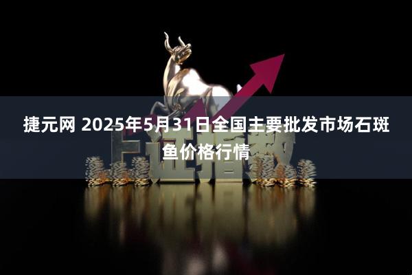 捷元网 2025年5月31日全国主要批发市场石斑鱼价格行情