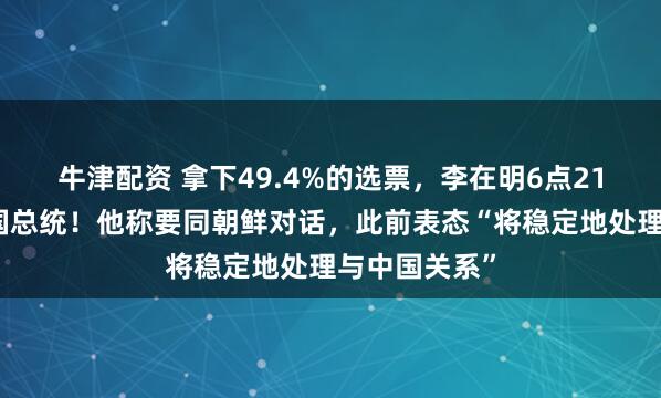 牛津配资 拿下49.4%的选票，李在明6点21分已出任韩国总统！他称要同朝鲜对话，此前表态“将稳定地处理与中国关系”