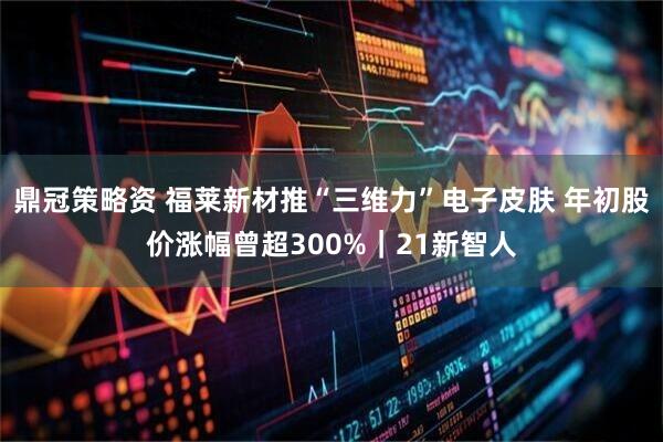 鼎冠策略资 福莱新材推“三维力”电子皮肤 年初股价涨幅曾超300%｜21新智人