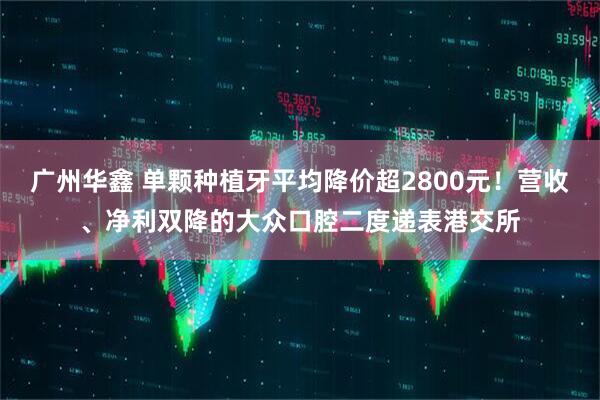 广州华鑫 单颗种植牙平均降价超2800元！营收、净利双降的大众口腔二度递表港交所