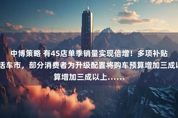 中博策略 有4S店单季销量实现倍增！多项补贴+促销激活车市，部分消费者为升级配置将购车预算增加三成以上……