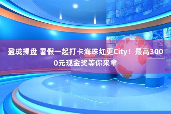 盈珑操盘 暑假一起打卡海珠红更City！最高3000元现金奖等你来拿
