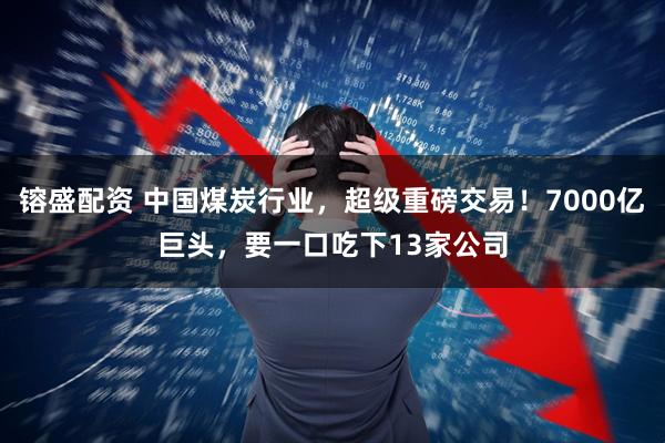 镕盛配资 中国煤炭行业，超级重磅交易！7000亿巨头，要一口吃下13家公司