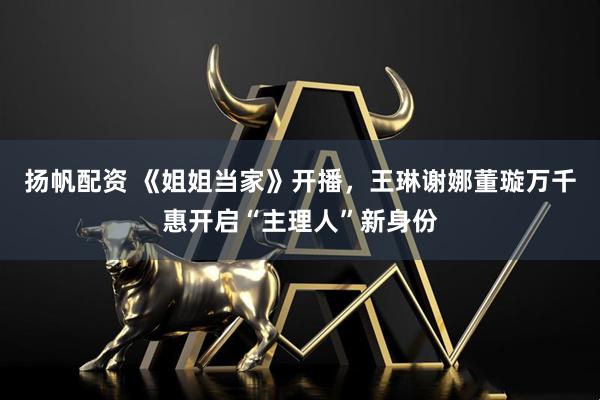 扬帆配资 《姐姐当家》开播，王琳谢娜董璇万千惠开启“主理人”新身份