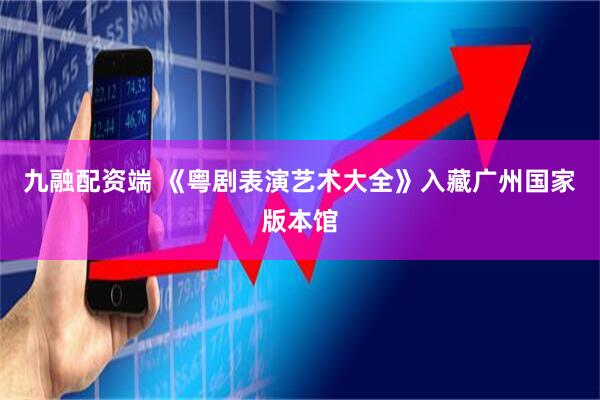 九融配资端 《粤剧表演艺术大全》入藏广州国家版本馆