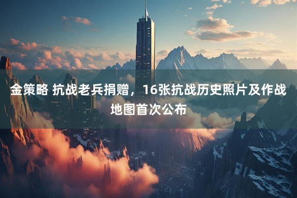 金策略 抗战老兵捐赠，16张抗战历史照片及作战地图首次公布
