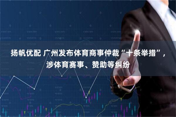 扬帆优配 广州发布体育商事仲裁“十条举措”，涉体育赛事、赞助等纠纷