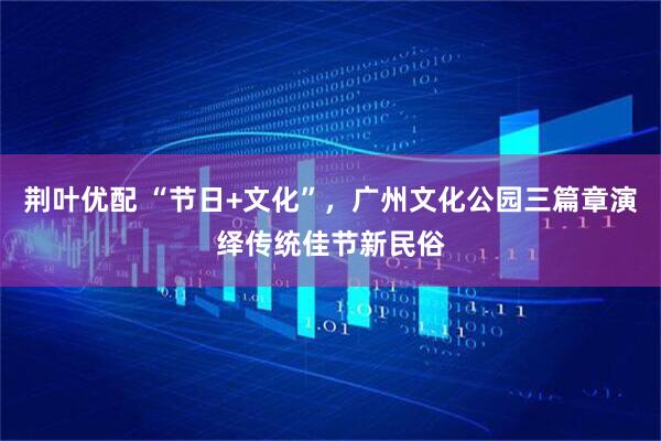 荆叶优配 “节日+文化”，广州文化公园三篇章演绎传统佳节新民俗