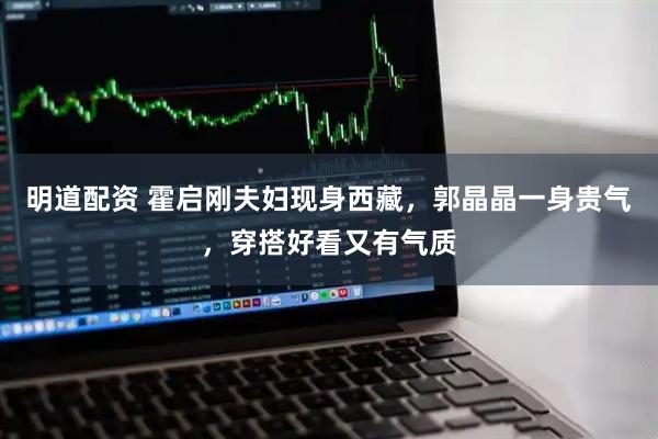 明道配资 霍启刚夫妇现身西藏，郭晶晶一身贵气，穿搭好看又有气质