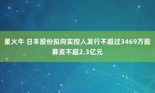 星火牛 日丰股份拟向实控人发行不超过3469万股募资不超2.3亿元