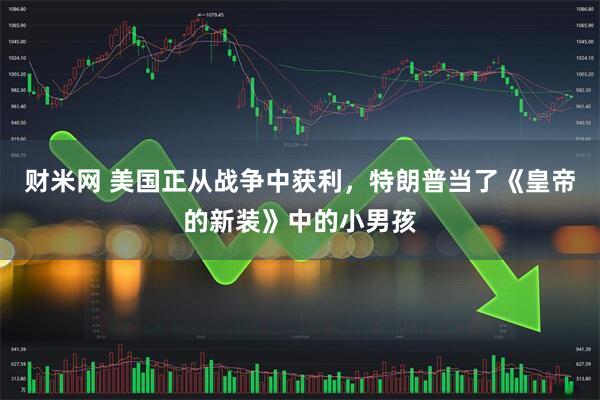 财米网 美国正从战争中获利，特朗普当了《皇帝的新装》中的小男孩