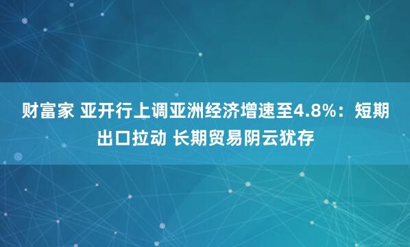 财富家 亚开行上调亚洲经济增速至4.8%：短期出口拉动 长期贸易阴云犹存