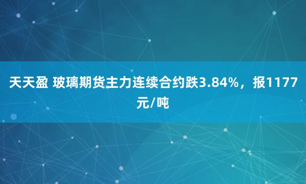 天天盈 玻璃期货主力连续合约跌3.84%，报1177元/吨