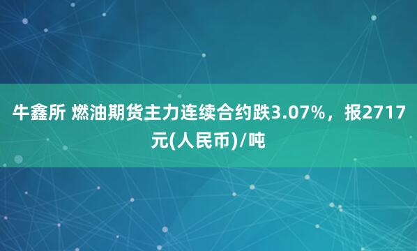 牛鑫所 燃油期货主力连续合约跌3.07%，报2717元(人民币)/吨
