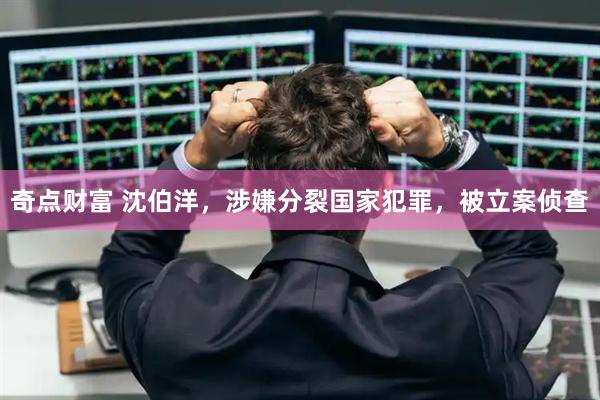 奇点财富 沈伯洋，涉嫌分裂国家犯罪，被立案侦查