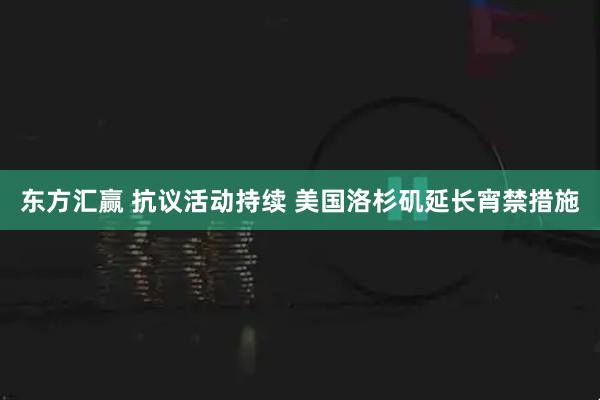 东方汇赢 抗议活动持续 美国洛杉矶延长宵禁措施
