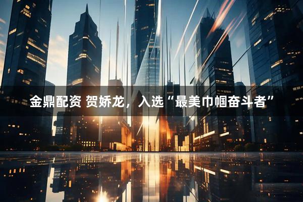 金鼎配资 贺娇龙，入选“最美巾帼奋斗者”